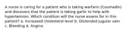 A nurse is caring for a patient who is taking warfarin (Coumadin) and discovers that the patient is taking garlic to help with hypertension. Which condition will the nurse assess for in this patient? a. Increased cholesterol level b. Distended jugular vein c. Bleeding d. Angina