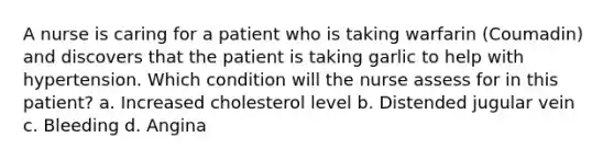 A nurse is caring for a patient who is taking warfarin (Coumadin) and discovers that the patient is taking garlic to help with hypertension. Which condition will the nurse assess for in this patient? a. Increased cholesterol level b. Distended jugular vein c. Bleeding d. Angina