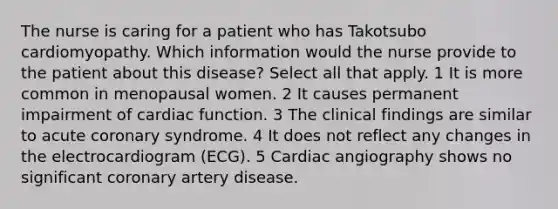 The nurse is caring for a patient who has Takotsubo cardiomyopathy. Which information would the nurse provide to the patient about this disease? Select all that apply. 1 It is more common in menopausal women. 2 It causes permanent impairment of cardiac function. 3 The clinical findings are similar to acute coronary syndrome. 4 It does not reflect any changes in the electrocardiogram (ECG). 5 Cardiac angiography shows no significant coronary artery disease.