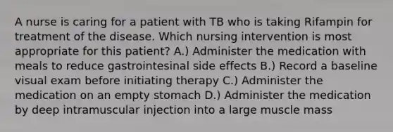 A nurse is caring for a patient with TB who is taking Rifampin for treatment of the disease. Which nursing intervention is most appropriate for this patient? A.) Administer the medication with meals to reduce gastrointesinal side effects B.) Record a baseline visual exam before initiating therapy C.) Administer the medication on an empty stomach D.) Administer the medication by deep intramuscular injection into a large muscle mass