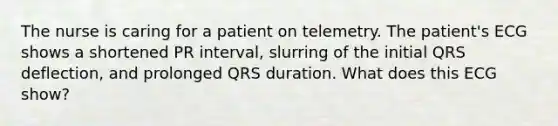 The nurse is caring for a patient on telemetry. The patient's ECG shows a shortened PR interval, slurring of the initial QRS deflection, and prolonged QRS duration. What does this ECG show?