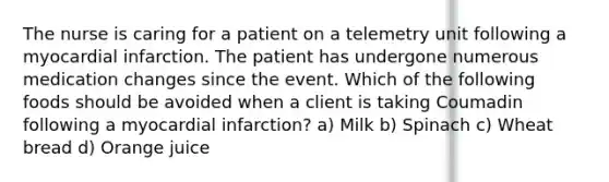 The nurse is caring for a patient on a telemetry unit following a myocardial infarction. The patient has undergone numerous medication changes since the event. Which of the following foods should be avoided when a client is taking Coumadin following a myocardial infarction? a) Milk b) Spinach c) Wheat bread d) Orange juice