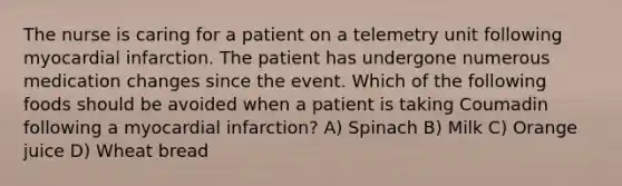 The nurse is caring for a patient on a telemetry unit following myocardial infarction. The patient has undergone numerous medication changes since the event. Which of the following foods should be avoided when a patient is taking Coumadin following a myocardial infarction? A) Spinach B) Milk C) Orange juice D) Wheat bread