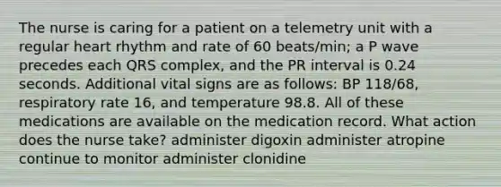 The nurse is caring for a patient on a telemetry unit with a regular heart rhythm and rate of 60 beats/min; a P wave precedes each QRS complex, and the PR interval is 0.24 seconds. Additional vital signs are as follows: BP 118/68, respiratory rate 16, and temperature 98.8. All of these medications are available on the medication record. What action does the nurse take? administer digoxin administer atropine continue to monitor administer clonidine