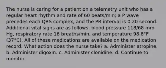 The nurse is caring for a patient on a telemetry unit who has a regular heart rhythm and rate of 60 beats/min; a P wave precedes each QRS complex, and the PR interval is 0.20 second. Additional vital signs are as follows: blood pressure 118/68 mm Hg, respiratory rate 16 breaths/min, and temperature 98.8°F (37°C). All of these medications are available on the medication record. What action does the nurse take? a. Administer atropine. b. Administer digoxin. c. Administer clonidine. d. Continue to monitor.