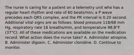 The nurse is caring for a patient on a telemetry unit who has a regular heart rhythm and rate of 60 beats/min; a P wave precedes each QRS complex, and the PR interval is 0.20 second. Additional vital signs are as follows: blood pressure 118/68 mm Hg, respiratory rate 16 breaths/min, and temperature 98.8°F (37°C). All of these medications are available on the medication record. What action does the nurse take? A. Administer atropine. B. Administer digoxin. C. Administer clonidine. D. Continue to monitor.