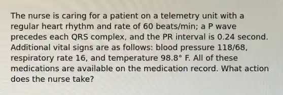 The nurse is caring for a patient on a telemetry unit with a regular heart rhythm and rate of 60 beats/min; a P wave precedes each QRS complex, and the PR interval is 0.24 second. Additional vital signs are as follows: blood pressure 118/68, respiratory rate 16, and temperature 98.8° F. All of these medications are available on the medication record. What action does the nurse take?