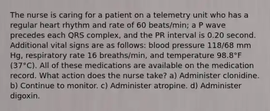 The nurse is caring for a patient on a telemetry unit who has a regular heart rhythm and rate of 60 beats/min; a P wave precedes each QRS complex, and the PR interval is 0.20 second. Additional vital signs are as follows: <a href='https://www.questionai.com/knowledge/kD0HacyPBr-blood-pressure' class='anchor-knowledge'>blood pressure</a> 118/68 mm Hg, respiratory rate 16 breaths/min, and temperature 98.8°F (37°C). All of these medications are available on the medication record. What action does the nurse take? a) Administer clonidine. b) Continue to monitor. c) Administer atropine. d) Administer digoxin.