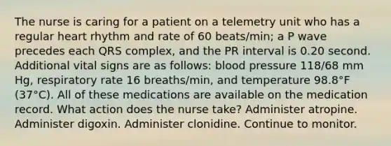 The nurse is caring for a patient on a telemetry unit who has a regular heart rhythm and rate of 60 beats/min; a P wave precedes each QRS complex, and the PR interval is 0.20 second. Additional vital signs are as follows: blood pressure 118/68 mm Hg, respiratory rate 16 breaths/min, and temperature 98.8°F (37°C). All of these medications are available on the medication record. What action does the nurse take? Administer atropine. Administer digoxin. Administer clonidine. Continue to monitor.