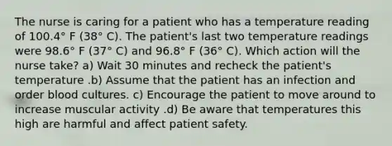 The nurse is caring for a patient who has a temperature reading of 100.4° F (38° C). The patient's last two temperature readings were 98.6° F (37° C) and 96.8° F (36° C). Which action will the nurse take? a) Wait 30 minutes and recheck the patient's temperature .b) Assume that the patient has an infection and order blood cultures. c) Encourage the patient to move around to increase muscular activity .d) Be aware that temperatures this high are harmful and affect patient safety.