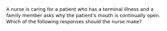 A nurse is caring for a patient who has a terminal illness and a family member asks why the patient's mouth is continually open. Which of the following responses should the nurse make?