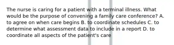 The nurse is caring for a patient with a terminal illness. What would be the purpose of convening a family care conference? A. to agree on when care begins B. to coordinate schedules C. to determine what assessment data to include in a report D. to coordinate all aspects of the patient's care