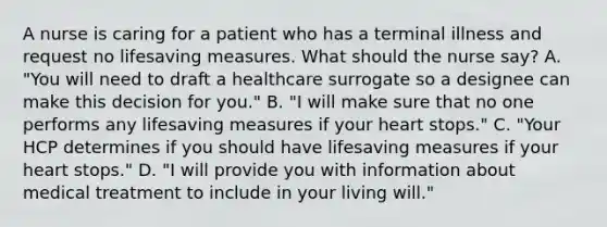 A nurse is caring for a patient who has a terminal illness and request no lifesaving measures. What should the nurse say? A. "You will need to draft a healthcare surrogate so a designee can make this decision for you." B. "I will make sure that no one performs any lifesaving measures if your heart stops." C. "Your HCP determines if you should have lifesaving measures if your heart stops." D. "I will provide you with information about medical treatment to include in your living will."