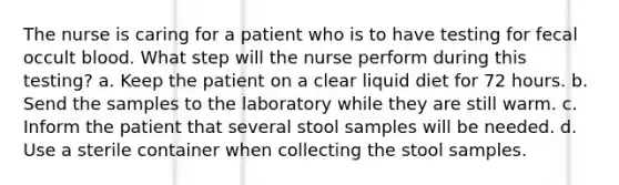 The nurse is caring for a patient who is to have testing for fecal occult blood. What step will the nurse perform during this testing? a. Keep the patient on a clear liquid diet for 72 hours. b. Send the samples to the laboratory while they are still warm. c. Inform the patient that several stool samples will be needed. d. Use a sterile container when collecting the stool samples.