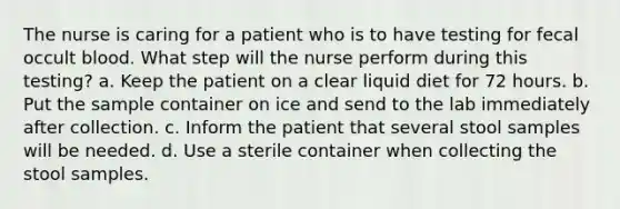 The nurse is caring for a patient who is to have testing for fecal occult blood. What step will the nurse perform during this testing? a. Keep the patient on a clear liquid diet for 72 hours. b. Put the sample container on ice and send to the lab immediately after collection. c. Inform the patient that several stool samples will be needed. d. Use a sterile container when collecting the stool samples.