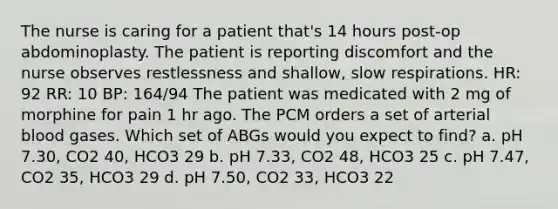 The nurse is caring for a patient that's 14 hours post-op abdominoplasty. The patient is reporting discomfort and the nurse observes restlessness and shallow, slow respirations. HR: 92 RR: 10 BP: 164/94 The patient was medicated with 2 mg of morphine for pain 1 hr ago. The PCM orders a set of arterial blood gases. Which set of ABGs would you expect to find? a. pH 7.30, CO2 40, HCO3 29 b. pH 7.33, CO2 48, HCO3 25 c. pH 7.47, CO2 35, HCO3 29 d. pH 7.50, CO2 33, HCO3 22