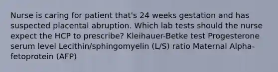 Nurse is caring for patient that's 24 weeks gestation and has suspected placental abruption. Which lab tests should the nurse expect the HCP to prescribe? Kleihauer-Betke test Progesterone serum level Lecithin/sphingomyelin (L/S) ratio Maternal Alpha-fetoprotein (AFP)