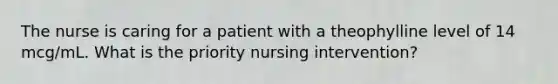 The nurse is caring for a patient with a theophylline level of 14 mcg/mL. What is the priority nursing intervention?