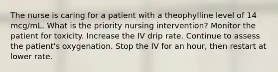 The nurse is caring for a patient with a theophylline level of 14 mcg/mL. What is the priority nursing intervention? Monitor the patient for toxicity. Increase the IV drip rate. Continue to assess the patient's oxygenation. Stop the IV for an hour, then restart at lower rate.