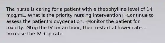 The nurse is caring for a patient with a theophylline level of 14 mcg/mL. What is the priority nursing intervention? -Continue to assess the patient's oxygenation. -Monitor the patient for toxicity. -Stop the IV for an hour, then restart at lower rate. -Increase the IV drip rate.