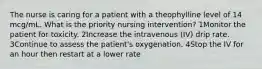 The nurse is caring for a patient with a theophylline level of 14 mcg/mL. What is the priority nursing intervention? 1Monitor the patient for toxicity. 2Increase the intravenous (IV) drip rate. 3Continue to assess the patient's oxygenation. 4Stop the IV for an hour then restart at a lower rate