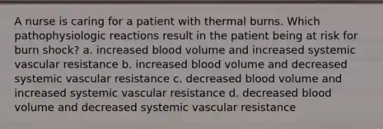 A nurse is caring for a patient with thermal burns. Which pathophysiologic reactions result in the patient being at risk for burn shock? a. increased blood volume and increased systemic vascular resistance b. increased blood volume and decreased systemic vascular resistance c. decreased blood volume and increased systemic vascular resistance d. decreased blood volume and decreased systemic vascular resistance