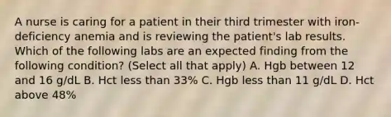 A nurse is caring for a patient in their third trimester with iron-deficiency anemia and is reviewing the patient's lab results. Which of the following labs are an expected finding from the following condition? (Select all that apply) A. Hgb between 12 and 16 g/dL B. Hct less than 33% C. Hgb less than 11 g/dL D. Hct above 48%