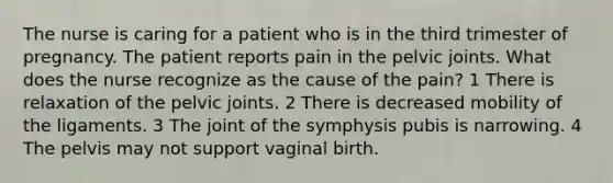 The nurse is caring for a patient who is in the third trimester of pregnancy. The patient reports pain in the pelvic joints. What does the nurse recognize as the cause of the pain? 1 There is relaxation of the pelvic joints. 2 There is decreased mobility of the ligaments. 3 The joint of the symphysis pubis is narrowing. 4 The pelvis may not support vaginal birth.