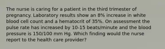 The nurse is caring for a patient in the third trimester of pregnancy. Laboratory results show an 8% increase in white blood cell count and a hematocrit of 35%. On assessment the pulse rate has increased by 10-15 beats/minute and the blood pressure is 150/100 mm Hg. Which finding would the nurse report to the health care provider?