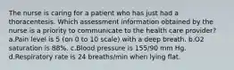 The nurse is caring for a patient who has just had a thoracentesis. Which assessment information obtained by the nurse is a priority to communicate to the health care provider? a.Pain level is 5 (on 0 to 10 scale) with a deep breath. b.O2 saturation is 88%. c.Blood pressure is 155/90 mm Hg. d.Respiratory rate is 24 breaths/min when lying flat.