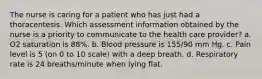 The nurse is caring for a patient who has just had a thoracentesis. Which assessment information obtained by the nurse is a priority to communicate to the health care provider? a. O2 saturation is 88%. b. Blood pressure is 155/90 mm Hg. c. Pain level is 5 (on 0 to 10 scale) with a deep breath. d. Respiratory rate is 24 breaths/minute when lying flat.