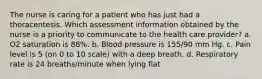 The nurse is caring for a patient who has just had a thoracentesis. Which assessment information obtained by the nurse is a priority to communicate to the health care provider? a. O2 saturation is 88%. b. Blood pressure is 155/90 mm Hg. c. Pain level is 5 (on 0 to 10 scale) with a deep breath. d. Respiratory rate is 24 breaths/minute when lying flat