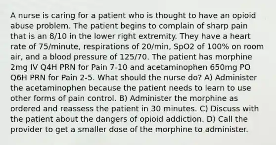 A nurse is caring for a patient who is thought to have an opioid abuse problem. The patient begins to complain of sharp pain that is an 8/10 in the lower right extremity. They have a heart rate of 75/minute, respirations of 20/min, SpO2 of 100% on room air, and a blood pressure of 125/70. The patient has morphine 2mg IV Q4H PRN for Pain 7-10 and acetaminophen 650mg PO Q6H PRN for Pain 2-5. What should the nurse do? A) Administer the acetaminophen because the patient needs to learn to use other forms of pain control. B) Administer the morphine as ordered and reassess the patient in 30 minutes. C) Discuss with the patient about the dangers of opioid addiction. D) Call the provider to get a smaller dose of the morphine to administer.