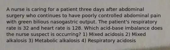 A nurse is caring for a patient three days after abdominal surgery who continues to have poorly controlled abdominal pain with green bilious nasogastric output. The patient's respiratory rate is 32 and heart rate is 128. Which acid-base imbalance does the nurse suspect is occurring? 1) Mixed acidosis 2) Mixed alkalosis 3) Metabolic alkalosis 4) Respiratory acidosis