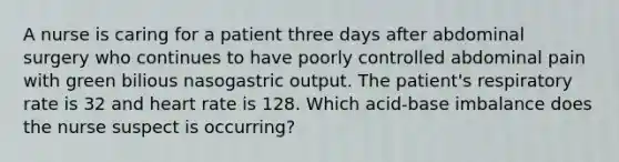 A nurse is caring for a patient three days after abdominal surgery who continues to have poorly controlled abdominal pain with green bilious nasogastric output. The patient's respiratory rate is 32 and heart rate is 128. Which acid-base imbalance does the nurse suspect is occurring?