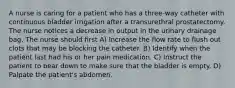 A nurse is caring for a patient who has a three-way catheter with continuous bladder irrigation after a transurethral prostatectomy. The nurse notices a decrease in output in the urinary drainage bag. The nurse should first A) Increase the flow rate to flush out clots that may be blocking the catheter. B) Identify when the patient last had his or her pain medication. C) Instruct the patient to bear down to make sure that the bladder is empty. D) Palpate the patient's abdomen.