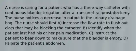 A nurse is caring for a patient who has a three-way catheter with continuous bladder irrigation after a transurethral prostatectomy. The nurse notices a decrease in output in the urinary drainage bag. The nurse should first A) Increase the flow rate to flush out clots that may be blocking the catheter. B) Identify when the patient last had his or her pain medication. C) Instruct the patient to bear down to make sure that the bladder is empty. D) Palpate the patient's abdomen.