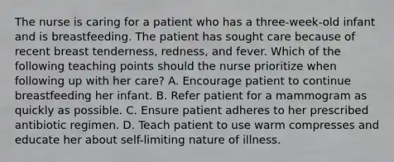 The nurse is caring for a patient who has a three-week-old infant and is breastfeeding. The patient has sought care because of recent breast tenderness, redness, and fever. Which of the following teaching points should the nurse prioritize when following up with her care? A. Encourage patient to continue breastfeeding her infant. B. Refer patient for a mammogram as quickly as possible. C. Ensure patient adheres to her prescribed antibiotic regimen. D. Teach patient to use warm compresses and educate her about self-limiting nature of illness.