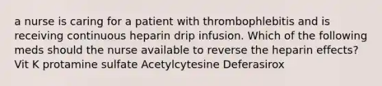 a nurse is caring for a patient with thrombophlebitis and is receiving continuous heparin drip infusion. Which of the following meds should the nurse available to reverse the heparin effects? Vit K protamine sulfate Acetylcytesine Deferasirox