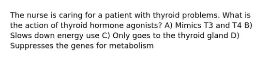 The nurse is caring for a patient with thyroid problems. What is the action of thyroid hormone agonists? A) Mimics T3 and T4 B) Slows down energy use C) Only goes to the thyroid gland D) Suppresses the genes for metabolism