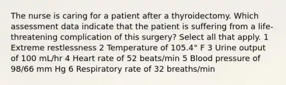 The nurse is caring for a patient after a thyroidectomy. Which assessment data indicate that the patient is suffering from a life-threatening complication of this surgery? Select all that apply. 1 Extreme restlessness 2 Temperature of 105.4° F 3 Urine output of 100 mL/hr 4 Heart rate of 52 beats/min 5 Blood pressure of 98/66 mm Hg 6 Respiratory rate of 32 breaths/min