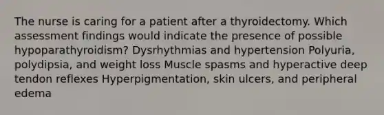 The nurse is caring for a patient after a thyroidectomy. Which assessment findings would indicate the presence of possible hypoparathyroidism? Dysrhythmias and hypertension Polyuria, polydipsia, and weight loss Muscle spasms and hyperactive deep tendon reflexes Hyperpigmentation, skin ulcers, and peripheral edema