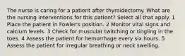 The nurse is caring for a patient after thyroidectomy. What are the nursing interventions for this patient? Select all that apply. 1 Place the patient in Fowler's position. 2 Monitor vital signs and calcium levels. 3 Check for muscular twitching or tingling in the toes. 4 Assess the patient for hemorrhage every six hours. 5 Assess the patient for irregular breathing or neck swelling.