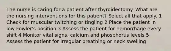 The nurse is caring for a patient after thyroidectomy. What are the nursing interventions for this patient? Select all that apply. 1 Check for muscular twitching or tingling 2 Place the patient in low Fowler's position 3 Assess the patient for hemorrhage every shift 4 Monitor vital signs, calcium and phosphorus levels 5 Assess the patient for irregular breathing or neck swelling