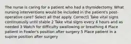 The nurse is caring for a patient who had a thyroidectomy. What nursing interventions would be included in the patient's post-operative care? Select all that apply. Correct1 Take vital signs continuously until stable 2 Take vital signs every 4 hours and as needed 3 Watch for difficulty swallowing or breathing 4 Place patient in Fowler's position after surgery 5 Place patient in a supine position after surgery