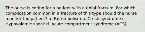 The nurse is caring for a patient with a tibial fracture. For which complication common in a fracture of this type should the nurse monitor the patient? a. Fat embolism b. Crush syndrome c. Hypovolemic shock d. Acute compartment syndrome (ACS)