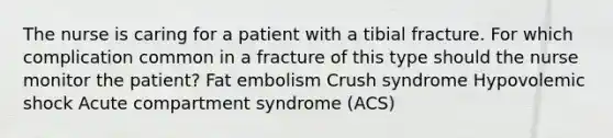 The nurse is caring for a patient with a tibial fracture. For which complication common in a fracture of this type should the nurse monitor the patient? Fat embolism Crush syndrome Hypovolemic shock Acute compartment syndrome (ACS)