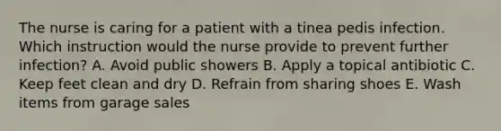 The nurse is caring for a patient with a tinea pedis infection. Which instruction would the nurse provide to prevent further infection? A. Avoid public showers B. Apply a topical antibiotic C. Keep feet clean and dry D. Refrain from sharing shoes E. Wash items from garage sales