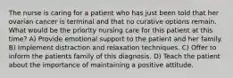 The nurse is caring for a patient who has just been told that her ovarian cancer is terminal and that no curative options remain. What would be the priority nursing care for this patient at this time? A) Provide emotional support to the patient and her family. B) Implement distraction and relaxation techniques. C) Offer to inform the patients family of this diagnosis. D) Teach the patient about the importance of maintaining a positive attitude.