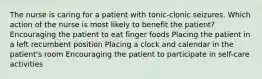 The nurse is caring for a patient with tonic-clonic seizures. Which action of the nurse is most likely to benefit the patient? Encouraging the patient to eat finger foods Placing the patient in a left recumbent position Placing a clock and calendar in the patient's room Encouraging the patient to participate in self-care activities